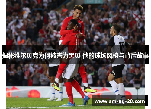 揭秘维尔贝克为何被誉为黑贝 他的球场风格与背后故事