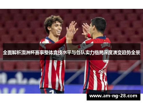 全面解析澳洲杯赛事整体竞技水平与各队实力格局深度演变趋势全景