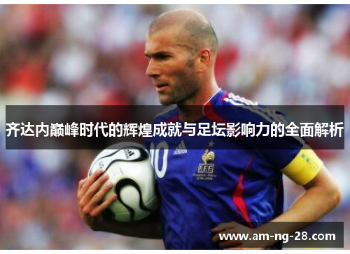 齐达内巅峰时代的辉煌成就与足坛影响力的全面解析