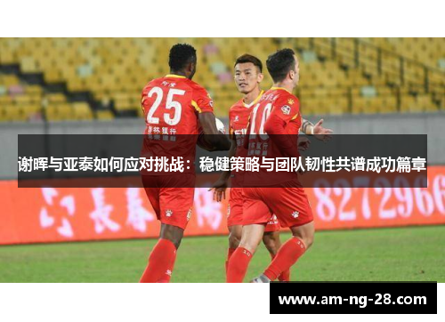 谢晖与亚泰如何应对挑战：稳健策略与团队韧性共谱成功篇章