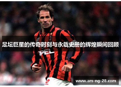 足坛巨星的传奇时刻与永载史册的辉煌瞬间回顾