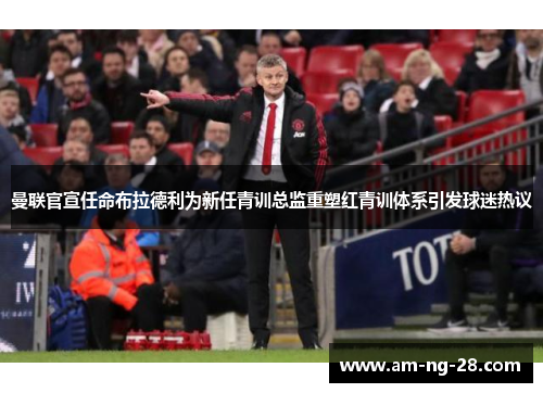 曼联官宣任命布拉德利为新任青训总监重塑红青训体系引发球迷热议